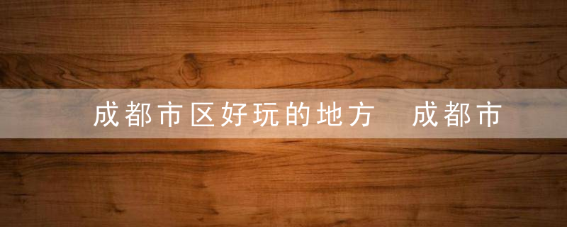 成都市区好玩的地方 成都市区好玩的地方介绍